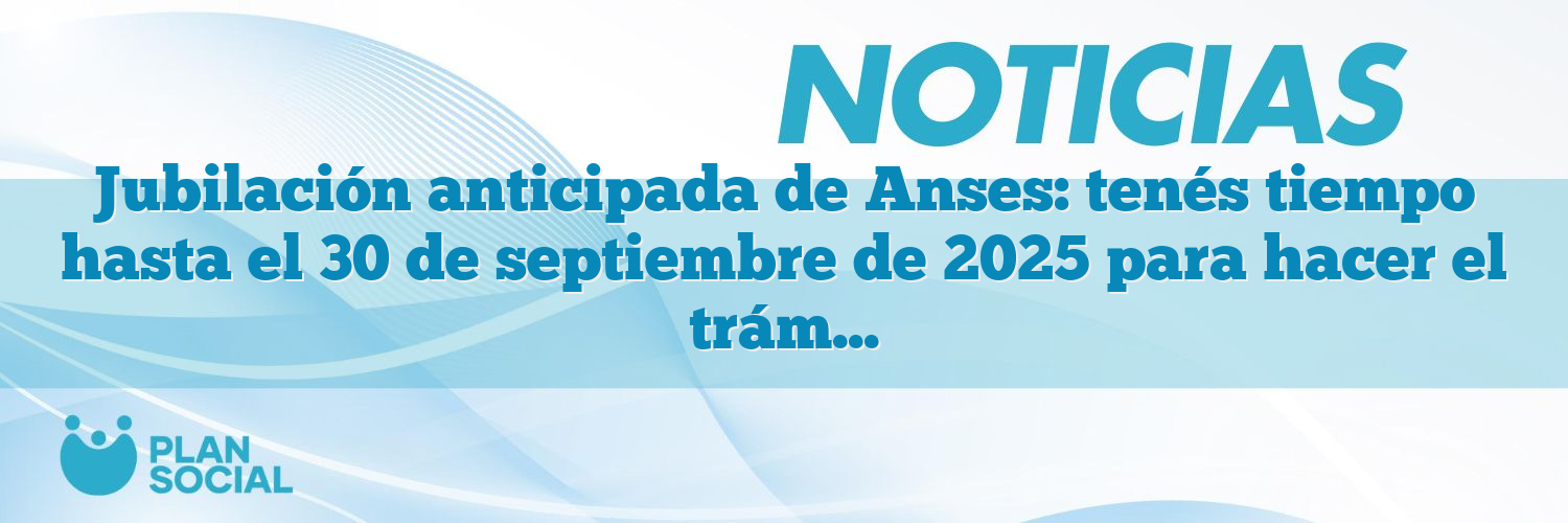 Jubilación anticipada de Anses: tenés tiempo hasta el 30 de septiembre de 2025 para hacer el trámite